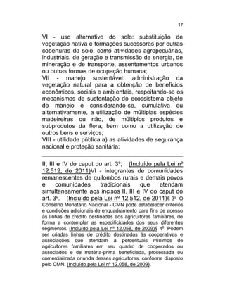 17

VI - uso alternativo do solo: substituição de
vegetação nativa e formações sucessoras por outras
coberturas do solo, como atividades agropecuárias,
industriais, de geração e transmissão de energia, de
mineração e de transporte, assentamentos urbanos
ou outras formas de ocupação humana;
VII - manejo sustentável: administração da
vegetação natural para a obtenção de benefícios
econômicos, sociais e ambientais, respeitando-se os
mecanismos de sustentação do ecossistema objeto
do manejo e considerando-se, cumulativa ou
alternativamente, a utilização de múltiplas espécies
madeireiras ou não, de múltiplos produtos e
subprodutos da flora, bem como a utilização de
outros bens e serviços;
VIII - utilidade pública:a) as atividades de segurança
nacional e proteção sanitária;
II, III e IV do caput do art. 3º; (Incluído pela Lei nº
12.512, de 2011)VI - integrantes de comunidades
remanescentes de quilombos rurais e demais povos
e
comunidades
tradicionais
que
atendam
simultaneamente aos incisos II, III e IV do caput do
art. 3º. (Incluído pela Lei nº 12.512, de 2011) § 3o O
Conselho Monetário Nacional - CMN pode estabelecer critérios
e condições adicionais de enquadramento para fins de acesso
às linhas de crédito destinadas aos agricultores familiares, de
forma a contemplar as especificidades dos seus diferentes
o
segmentos. (Incluído pela Lei nº 12.058, de 2009)§ 4 Podem
ser criadas linhas de crédito destinadas às cooperativas e
associações que atendam a percentuais mínimos de
agricultores familiares em seu quadro de cooperados ou
associados e de matéria-prima beneficiada, processada ou
comercializada oriunda desses agricultores, conforme disposto
pelo CMN. (Incluído pela Lei nº 12.058, de 2009).

 
