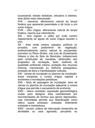 171

sucessional, estrato herbáceo, arbustivo e arbóreo,
este último mais interiorizado;
XVII - nascente: afloramento natural do lençol
freático que apresenta perenidade e dá início a um
curso d’água;
XVIII - olho d’água: afloramento natural do lençol
freático, mesmo que intermitente;
XIX - leito regular: a calha por onde correm
regularmente as águas do curso d’água durante o
ano;
XX - área verde urbana: espaços, públicos ou
privados,
com
predomínio
de
vegetação,
preferencialmente nativa, natural ou recuperada,
previstos no Plano Diretor, nas Leis de Zoneamento
Urbano e Uso do Solo do Município, indisponíveis
para construção de moradias, destinados aos
propósitos de recreação, lazer, melhoria da
qualidade ambiental urbana, proteção dos recursos
hídricos, manutenção ou melhoria paisagística,
proteção de bens e manifestações culturais;
XXI - várzea de inundação ou planície de inundação:
áreas marginais a cursos d’água sujeitas a
enchentes e inundações periódicas;
XXII - faixa de passagem de inundação: área de
várzea ou planície de inundação adjacente a cursos
d’água que permite o escoamento da enchente;
XXIII - relevo ondulado: expressão geomorfológica
usada para designar área caracterizada por
movimentações do terreno que geram depressões,
cuja intensidade permite sua classificação como
relevo suave ondulado, ondulado, fortemente
ondulado e montanhoso.
XXIV - pousio: prática de interrupção temporária de
atividades ou usos agrícolas, pecuários ou

 