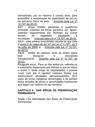 172

silviculturais, por no máximo 5 (cinco) anos, para
possibilitar a recuperação da capacidade de uso ou
da estrutura física do solo;
(Incluído pela Lei nº
12.727, de 2012).
XXV - áreas úmidas: pantanais e superfícies
terrestres cobertas de forma periódica por águas,
cobertas originalmente por florestas ou outras
formas
de
vegetação
adaptadas
à
inundação;
(Incluído pela Lei nº 12.727, de 2012).
XXVI - área urbana consolidada: aquela de que trata
o inciso II do caput do art. 47 da Lei no 11.977, de 7
de julho de 2009; e
(Incluído pela Lei nº 12.727,
de 2012).
XXVII - crédito de carbono: título de direito sobre
bem
intangível
e
incorpóreo
transacionável.
(Incluído pela Lei nº 12.727, de
2012).
Parágrafo único. Para os fins desta Lei, estende-se
o tratamento dispensado aos imóveis a que se refere
o inciso V deste artigo às propriedades e posses
rurais com até 4 (quatro) módulos fiscais que
desenvolvam atividades agrossilvipastoris, bem
como às terras indígenas demarcadas e às demais
áreas tituladas de povos e comunidades tradicionais
que façam uso coletivo do seu território.
CAPÍTULO II DAS ÁREAS DE PRESERVAÇÃO
PERMANENTE
Seção I Da Delimitação das Áreas de Preservação
Permanente

 