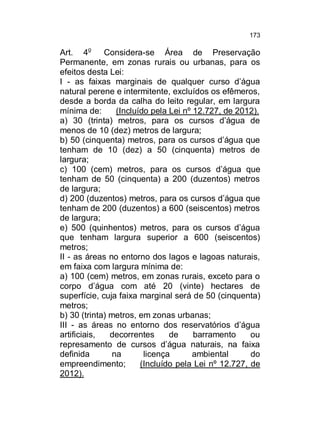 173

Art. 4o Considera-se Área de Preservação
Permanente, em zonas rurais ou urbanas, para os
efeitos desta Lei:
I - as faixas marginais de qualquer curso d’água
natural perene e intermitente, excluídos os efêmeros,
desde a borda da calha do leito regular, em largura
mínima de:
(Incluído pela Lei nº 12.727, de 2012).
a) 30 (trinta) metros, para os cursos d’água de
menos de 10 (dez) metros de largura;
b) 50 (cinquenta) metros, para os cursos d’água que
tenham de 10 (dez) a 50 (cinquenta) metros de
largura;
c) 100 (cem) metros, para os cursos d’água que
tenham de 50 (cinquenta) a 200 (duzentos) metros
de largura;
d) 200 (duzentos) metros, para os cursos d’água que
tenham de 200 (duzentos) a 600 (seiscentos) metros
de largura;
e) 500 (quinhentos) metros, para os cursos d’água
que tenham largura superior a 600 (seiscentos)
metros;
II - as áreas no entorno dos lagos e lagoas naturais,
em faixa com largura mínima de:
a) 100 (cem) metros, em zonas rurais, exceto para o
corpo d’água com até 20 (vinte) hectares de
superfície, cuja faixa marginal será de 50 (cinquenta)
metros;
b) 30 (trinta) metros, em zonas urbanas;
III - as áreas no entorno dos reservatórios d’água
artificiais,
decorrentes
de
barramento
ou
represamento de cursos d’água naturais, na faixa
definida
na
licença
ambiental
do
empreendimento;
(Incluído pela Lei nº 12.727, de
2012).

 