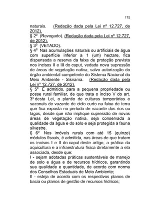 175

naturais.
(Redação dada pela Lei nº 12.727, de
2012).
§ 2o (Revogado). (Redação dada pela Lei nº 12.727,
de 2012).
§ 3o (VETADO).
§ 4o Nas acumulações naturais ou artificiais de água
com superfície inferior a 1 (um) hectare, fica
dispensada a reserva da faixa de proteção prevista
nos incisos II e III do caput, vedada nova supressão
de áreas de vegetação nativa, salvo autorização do
órgão ambiental competente do Sistema Nacional do
Meio Ambiente - Sisnama. (Redação dada pela
Lei nº 12.727, de 2012).
§ 5o É admitido, para a pequena propriedade ou
posse rural familiar, de que trata o inciso V do art.
3o desta Lei, o plantio de culturas temporárias e
sazonais de vazante de ciclo curto na faixa de terra
que fica exposta no período de vazante dos rios ou
lagos, desde que não implique supressão de novas
áreas de vegetação nativa, seja conservada a
qualidade da água e do solo e seja protegida a fauna
silvestre.
§ 6o Nos imóveis rurais com até 15 (quinze)
módulos fiscais, é admitida, nas áreas de que tratam
os incisos I e II do caput deste artigo, a prática da
aquicultura e a infraestrutura física diretamente a ela
associada, desde que:
I - sejam adotadas práticas sustentáveis de manejo
de solo e água e de recursos hídricos, garantindo
sua qualidade e quantidade, de acordo com norma
dos Conselhos Estaduais de Meio Ambiente;
II - esteja de acordo com os respectivos planos de
bacia ou planos de gestão de recursos hídricos;

 