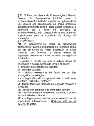 177

§ 2o O Plano Ambiental de Conservação e Uso do
Entorno de Reservatório Artificial, para os
empreendimentos licitados a partir da vigência desta
Lei, deverá ser apresentado ao órgão ambiental
concomitantemente com o Plano Básico Ambiental e
aprovado até o início da operação do
empreendimento, não constituindo a sua ausência
impedimento para a expedição da licença de
instalação.
§ 3o (VETADO).
Art. 6o Consideram-se, ainda, de preservação
permanente, quando declaradas de interesse social
por ato do Chefe do Poder Executivo, as áreas
cobertas com florestas ou outras formas de
vegetação destinadas a uma ou mais das seguintes
finalidades:
I - conter a erosão do solo e mitigar riscos de
enchentes e deslizamentos de terra e de rocha;
II - proteger as restingas ou veredas;
III - proteger várzeas;
IV - abrigar exemplares da fauna ou da flora
ameaçados de extinção;
V - proteger sítios de excepcional beleza ou de valor
científico, cultural ou histórico;
VI - formar faixas de proteção ao longo de rodovias e
ferrovias;
VII - assegurar condições de bem-estar público;
VIII - auxiliar a defesa do território nacional, a critério
das autoridades militares.
IX - proteger áreas úmidas, especialmente as de
importância internacional.
(Incluído pela Lei nº
12.727, de 2012).

 
