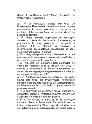 178

Seção II Do Regime de Proteção das Áreas de
Preservação Permanente
Art. 7o A vegetação situada em Área de
Preservação Permanente deverá ser mantida pelo
proprietário da área, possuidor ou ocupante a
qualquer título, pessoa física ou jurídica, de direito
público ou privado.
§ 1o Tendo ocorrido supressão de vegetação
situada em Área de Preservação Permanente, o
proprietário da área, possuidor ou ocupante a
qualquer título é obrigado a promover a
recomposição da vegetação, ressalvados os usos
autorizados previstos nesta Lei.
§ 2o A obrigação prevista no § 1o tem natureza real
e é transmitida ao sucessor no caso de transferência
de domínio ou posse do imóvel rural.
§ 3o No caso de supressão não autorizada de
vegetação realizada após 22 de julho de 2008, é
vedada a concessão de novas autorizações de
supressão de vegetação enquanto não cumpridas as
obrigações previstas no § 1o.
Art. 8o A intervenção ou a supressão de vegetação
nativa em Área de Preservação Permanente
somente ocorrerá nas hipóteses de utilidade pública,
de interesse social ou de baixo impacto ambiental
previstas nesta Lei.
§ 1o A supressão de vegetação nativa protetora de
nascentes, dunas e restingas somente poderá ser
autorizada em caso de utilidade pública.
§ 2o A intervenção ou a supressão de vegetação
nativa em Área de Preservação Permanente de que
tratam os incisos VI e VII do caput do art. 4o poderá
ser autorizada, excepcionalmente, em locais onde a

 