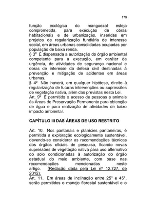 179

função
ecológica
do
manguezal
esteja
comprometida,
para
execução
de
obras
habitacionais e de urbanização, inseridas em
projetos de regularização fundiária de interesse
social, em áreas urbanas consolidadas ocupadas por
população de baixa renda.
§ 3o É dispensada a autorização do órgão ambiental
competente para a execução, em caráter de
urgência, de atividades de segurança nacional e
obras de interesse da defesa civil destinadas à
prevenção e mitigação de acidentes em áreas
urbanas.
§ 4o Não haverá, em qualquer hipótese, direito à
regularização de futuras intervenções ou supressões
de vegetação nativa, além das previstas nesta Lei.
Art. 9o É permitido o acesso de pessoas e animais
às Áreas de Preservação Permanente para obtenção
de água e para realização de atividades de baixo
impacto ambiental.
CAPÍTULO III DAS ÁREAS DE USO RESTRITO
Art. 10. Nos pantanais e planícies pantaneiras, é
permitida a exploração ecologicamente sustentável,
devendo-se considerar as recomendações técnicas
dos órgãos oficiais de pesquisa, ficando novas
supressões de vegetação nativa para uso alternativo
do solo condicionadas à autorização do órgão
estadual do meio ambiente, com base nas
recomendações
mencionadas
neste
artigo.
(Redação dada pela Lei nº 12.727, de
2012).
Art. 11. Em áreas de inclinação entre 25° e 45°,
serão permitidos o manejo florestal sustentável e o

 
