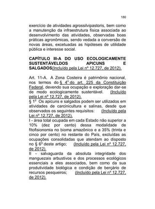180

exercício de atividades agrossilvipastoris, bem como
a manutenção da infraestrutura física associada ao
desenvolvimento das atividades, observadas boas
práticas agronômicas, sendo vedada a conversão de
novas áreas, excetuadas as hipóteses de utilidade
pública e interesse social.
CAPÍTULO III-A DO USO ECOLOGICAMENTE
SUSTENTÁVELDOS
APICUNS
E
SALGADOS(Incluído pela Lei nº 12.727, de 2012).
Art. 11-A. A Zona Costeira é patrimônio nacional,
nos termos do § 4o do art. 225 da Constituição
Federal, devendo sua ocupação e exploração dar-se
de modo ecologicamente sustentável.
(Incluído
pela Lei nº 12.727, de 2012).
§ 1o Os apicuns e salgados podem ser utilizados em
atividades de carcinicultura e salinas, desde que
observados os seguintes requisitos:
(Incluído pela
Lei nº 12.727, de 2012).
I - área total ocupada em cada Estado não superior a
10% (dez por cento) dessa modalidade de
fitofisionomia no bioma amazônico e a 35% (trinta e
cinco por cento) no restante do País, excluídas as
ocupações consolidadas que atendam ao disposto
no § 6 o deste artigo;
(Incluído pela Lei nº 12.727,
de 2012).
II - salvaguarda da absoluta integridade dos
manguezais arbustivos e dos processos ecológicos
essenciais a eles associados, bem como da sua
produtividade biológica e condição de berçário de
recursos pesqueiros;
(Incluído pela Lei nº 12.727,
de 2012).

 