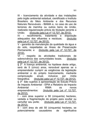 181

III - licenciamento da atividade e das instalações
pelo órgão ambiental estadual, cientificado o Instituto
Brasileiro do Meio Ambiente e dos Recursos
Naturais Renováveis - IBAMA e, no caso de uso de
terrenos de marinha ou outros bens da União,
realizada regularização prévia da titulação perante a
União;
(Incluído pela Lei nº 12.727, de 2012).
IV - recolhimento, tratamento e disposição
adequados dos efluentes e resíduos;
(Incluído
pela Lei nº 12.727, de 2012).
V - garantia da manutenção da qualidade da água e
do solo, respeitadas as Áreas de Preservação
Permanente; e
(Incluído pela Lei nº 12.727, de
2012).
VI - respeito às atividades tradicionais de
sobrevivência das comunidades locais.
(Incluído
pela Lei nº 12.727, de 2012).
§ 2o A licença ambiental, na hipótese deste artigo,
será de 5 (cinco) anos, renovável apenas se o
empreendedor cumprir as exigências da legislação
ambiental e do próprio licenciamento, mediante
comprovação
anual,
inclusive
por
mídia
fotográfica.
(Incluído pela Lei nº 12.727, de 2012).
§ 3o São sujeitos à apresentação de Estudo Prévio
de Impacto Ambiental - EPIA e Relatório de Impacto
Ambiental
RIMA
os
novos
empreendimentos:
(Incluído pela Lei nº 12.727,
de 2012).
I - com área superior a 50 (cinquenta) hectares,
vedada a fragmentação do projeto para ocultar ou
camuflar seu porte;
(Incluído pela Lei nº 12.727,
de 2012).
II - com área de até 50 (cinquenta) hectares, se
potencialmente
causadores
de
significativa

 