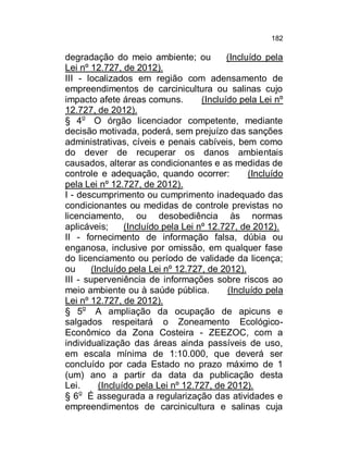 182

degradação do meio ambiente; ou
(Incluído pela
Lei nº 12.727, de 2012).
III - localizados em região com adensamento de
empreendimentos de carcinicultura ou salinas cujo
impacto afete áreas comuns.
(Incluído pela Lei nº
12.727, de 2012).
§ 4o O órgão licenciador competente, mediante
decisão motivada, poderá, sem prejuízo das sanções
administrativas, cíveis e penais cabíveis, bem como
do dever de recuperar os danos ambientais
causados, alterar as condicionantes e as medidas de
controle e adequação, quando ocorrer:
(Incluído
pela Lei nº 12.727, de 2012).
I - descumprimento ou cumprimento inadequado das
condicionantes ou medidas de controle previstas no
licenciamento, ou desobediência às normas
aplicáveis;
(Incluído pela Lei nº 12.727, de 2012).
II - fornecimento de informação falsa, dúbia ou
enganosa, inclusive por omissão, em qualquer fase
do licenciamento ou período de validade da licença;
ou
(Incluído pela Lei nº 12.727, de 2012).
III - superveniência de informações sobre riscos ao
meio ambiente ou à saúde pública.
(Incluído pela
Lei nº 12.727, de 2012).
§ 5o A ampliação da ocupação de apicuns e
salgados respeitará o Zoneamento EcológicoEconômico da Zona Costeira - ZEEZOC, com a
individualização das áreas ainda passíveis de uso,
em escala mínima de 1:10.000, que deverá ser
concluído por cada Estado no prazo máximo de 1
(um) ano a partir da data da publicação desta
Lei.
(Incluído pela Lei nº 12.727, de 2012).
o
§ 6 É assegurada a regularização das atividades e
empreendimentos de carcinicultura e salinas cuja

 