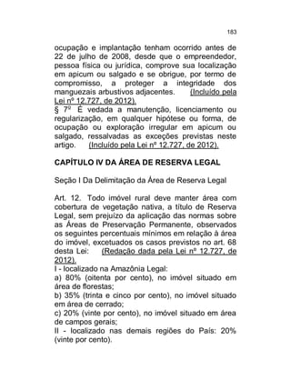 183

ocupação e implantação tenham ocorrido antes de
22 de julho de 2008, desde que o empreendedor,
pessoa física ou jurídica, comprove sua localização
em apicum ou salgado e se obrigue, por termo de
compromisso, a proteger a integridade dos
manguezais arbustivos adjacentes.
(Incluído pela
Lei nº 12.727, de 2012).
§ 7o É vedada a manutenção, licenciamento ou
regularização, em qualquer hipótese ou forma, de
ocupação ou exploração irregular em apicum ou
salgado, ressalvadas as exceções previstas neste
artigo.
(Incluído pela Lei nº 12.727, de 2012).
CAPÍTULO IV DA ÁREA DE RESERVA LEGAL
Seção I Da Delimitação da Área de Reserva Legal
Art. 12. Todo imóvel rural deve manter área com
cobertura de vegetação nativa, a título de Reserva
Legal, sem prejuízo da aplicação das normas sobre
as Áreas de Preservação Permanente, observados
os seguintes percentuais mínimos em relação à área
do imóvel, excetuados os casos previstos no art. 68
desta Lei:
(Redação dada pela Lei nº 12.727, de
2012).
I - localizado na Amazônia Legal:
a) 80% (oitenta por cento), no imóvel situado em
área de florestas;
b) 35% (trinta e cinco por cento), no imóvel situado
em área de cerrado;
c) 20% (vinte por cento), no imóvel situado em área
de campos gerais;
II - localizado nas demais regiões do País: 20%
(vinte por cento).

 