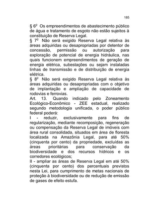 185

§ 6o Os empreendimentos de abastecimento público
de água e tratamento de esgoto não estão sujeitos à
constituição de Reserva Legal.
§ 7o Não será exigido Reserva Legal relativa às
áreas adquiridas ou desapropriadas por detentor de
concessão, permissão ou autorização para
exploração de potencial de energia hidráulica, nas
quais funcionem empreendimentos de geração de
energia elétrica, subestações ou sejam instaladas
linhas de transmissão e de distribuição de energia
elétrica.
§ 8o Não será exigido Reserva Legal relativa às
áreas adquiridas ou desapropriadas com o objetivo
de implantação e ampliação de capacidade de
rodovias e ferrovias.
Art. 13. Quando indicado pelo Zoneamento
Ecológico-Econômico - ZEE estadual, realizado
segundo metodologia unificada, o poder público
federal poderá:
I - reduzir, exclusivamente para fins de
regularização, mediante recomposição, regeneração
ou compensação da Reserva Legal de imóveis com
área rural consolidada, situados em área de floresta
localizada na Amazônia Legal, para até 50%
(cinquenta por cento) da propriedade, excluídas as
áreas
prioritárias
para
conservação
da
biodiversidade e dos recursos hídricos e os
corredores ecológicos;
II - ampliar as áreas de Reserva Legal em até 50%
(cinquenta por cento) dos percentuais previstos
nesta Lei, para cumprimento de metas nacionais de
proteção à biodiversidade ou de redução de emissão
de gases de efeito estufa.

 