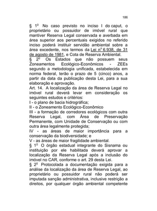 186

§ 1o No caso previsto no inciso I do caput, o
proprietário ou possuidor de imóvel rural que
mantiver Reserva Legal conservada e averbada em
área superior aos percentuais exigidos no referido
inciso poderá instituir servidão ambiental sobre a
área excedente, nos termos da Lei no 6.938, de 31
de agosto de 1981, e Cota de Reserva Ambiental.
§ 2o Os Estados que não possuem seus
Zoneamentos
Ecológico-Econômicos
ZEEs
segundo a metodologia unificada, estabelecida em
norma federal, terão o prazo de 5 (cinco) anos, a
partir da data da publicação desta Lei, para a sua
elaboração e aprovação.
Art. 14. A localização da área de Reserva Legal no
imóvel rural deverá levar em consideração os
seguintes estudos e critérios:
I - o plano de bacia hidrográfica;
II - o Zoneamento Ecológico-Econômico
III - a formação de corredores ecológicos com outra
Reserva Legal, com Área de Preservação
Permanente, com Unidade de Conservação ou com
outra área legalmente protegida;
IV - as áreas de maior importância para a
conservação da biodiversidade; e
V - as áreas de maior fragilidade ambiental.
§ 1o O órgão estadual integrante do Sisnama ou
instituição por ele habilitada deverá aprovar a
localização da Reserva Legal após a inclusão do
imóvel no CAR, conforme o art. 29 desta Lei.
§ 2o Protocolada a documentação exigida para a
análise da localização da área de Reserva Legal, ao
proprietário ou possuidor rural não poderá ser
imputada sanção administrativa, inclusive restrição a
direitos, por qualquer órgão ambiental competente

 
