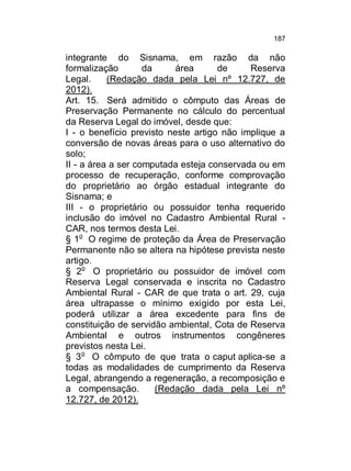 187

integrante do Sisnama, em razão da não
formalização
da
área
de
Reserva
Legal.
(Redação dada pela Lei nº 12.727, de
2012).
Art. 15. Será admitido o cômputo das Áreas de
Preservação Permanente no cálculo do percentual
da Reserva Legal do imóvel, desde que:
I - o benefício previsto neste artigo não implique a
conversão de novas áreas para o uso alternativo do
solo;
II - a área a ser computada esteja conservada ou em
processo de recuperação, conforme comprovação
do proprietário ao órgão estadual integrante do
Sisnama; e
III - o proprietário ou possuidor tenha requerido
inclusão do imóvel no Cadastro Ambiental Rural CAR, nos termos desta Lei.
§ 1o O regime de proteção da Área de Preservação
Permanente não se altera na hipótese prevista neste
artigo.
§ 2o O proprietário ou possuidor de imóvel com
Reserva Legal conservada e inscrita no Cadastro
Ambiental Rural - CAR de que trata o art. 29, cuja
área ultrapasse o mínimo exigido por esta Lei,
poderá utilizar a área excedente para fins de
constituição de servidão ambiental, Cota de Reserva
Ambiental e outros instrumentos congêneres
previstos nesta Lei.
§ 3o O cômputo de que trata o caput aplica-se a
todas as modalidades de cumprimento da Reserva
Legal, abrangendo a regeneração, a recomposição e
a compensação.
(Redação dada pela Lei nº
12.727, de 2012).

 