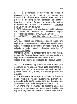188

§ 4o É dispensada a aplicação do inciso I
do caput deste artigo, quando as Áreas de
Preservação Permanente conservadas ou em
processo de recuperação, somadas às demais
florestas e outras formas de vegetação nativa
existentes em imóvel, ultrapassarem:
(Incluído
pela Lei nº 12.727, de 2012).
I - 80% (oitenta por cento) do imóvel rural localizado
em áreas de floresta na Amazônia Legal;
e
(Incluído pela Lei nº 12.727, de 2012).
II - (VETADO).
(Incluído pela Lei nº 12.727, de
2012).
Art. 16. Poderá ser instituído Reserva Legal em
regime de condomínio ou coletiva entre propriedades
rurais, respeitado o percentual previsto no art. 12 em
relação a cada imóvel.
(Incluído pela Lei nº
12.727, de 2012).
Parágrafo único. No parcelamento de imóveis rurais,
a área de Reserva Legal poderá ser agrupada em
regime de condomínio entre os adquirentes.
Seção II Do Regime de Proteção da Reserva Legal
Art. 17. A Reserva Legal deve ser conservada com
cobertura de vegetação nativa pelo proprietário do
imóvel rural, possuidor ou ocupante a qualquer título,
pessoa física ou jurídica, de direito público ou
privado.
§ 1o Admite-se a exploração econômica da Reserva
Legal mediante manejo sustentável, previamente
aprovado pelo órgão competente do Sisnama, de
acordo com as modalidades previstas no art. 20.
§ 2o Para fins de manejo de Reserva Legal na
pequena propriedade ou posse rural familiar, os
órgãos integrantes do Sisnama deverão estabelecer

 