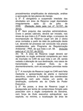 189

procedimentos simplificados de elaboração, análise
e aprovação de tais planos de manejo.
§ 3o É obrigatória a suspensão imediata das
atividades em área de Reserva Legal desmatada
irregularmente
após
22
de
julho
de
2008.
(Redação dada pela Lei nº 12.727, de
2012).
§ 4o Sem prejuízo das sanções administrativas,
cíveis e penais cabíveis, deverá ser iniciado, nas
áreas de que trata o § 3o deste artigo, o processo de
recomposição da Reserva Legal em até 2 (dois)
anos contados a partir da data da publicação desta
Lei, devendo tal processo ser concluído nos prazos
estabelecidos pelo Programa de Regularização
Ambiental - PRA, de que trata o art. 59.
(Incluído
pela Lei nº 12.727, de 2012).
Art. 18. A área de Reserva Legal deverá ser
registrada no órgão ambiental competente por meio
de inscrição no CAR de que trata o art. 29, sendo
vedada a alteração de sua destinação, nos casos de
transmissão,
a
qualquer
título,
ou
de
desmembramento, com as exceções previstas nesta
Lei.
§ 1o A inscrição da Reserva Legal no CAR será feita
mediante a apresentação de planta e memorial
descritivo, contendo a indicação das coordenadas
geográficas com pelo menos um ponto de
amarração, conforme ato do Chefe do Poder
Executivo.
§ 2o Na posse, a área de Reserva Legal é
assegurada por termo de compromisso firmado pelo
possuidor com o órgão competente do Sisnama,
com força de título executivo extrajudicial, que
explicite, no mínimo, a localização da área de

 