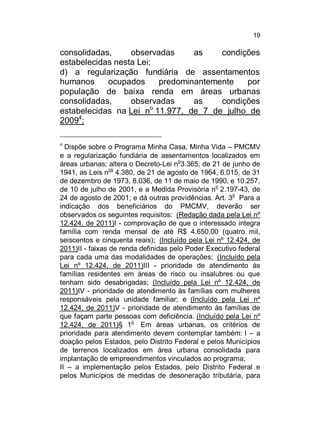 19

consolidadas,
observadas
as
condições
estabelecidas nesta Lei;
d) a regularização fundiária de assentamentos
humanos
ocupados
predominantemente
por
população de baixa renda em áreas urbanas
consolidadas,
observadas
as
condições
o
estabelecidas na Lei n 11.977, de 7 de julho de
20094;
Dispõe sobre o Programa Minha Casa, Minha Vida – PMCMV
e a regularização fundiária de assentamentos localizados em
áreas urbanas; altera o Decreto-Lei no3.365, de 21 de junho de
1941, as Leis nos 4.380, de 21 de agosto de 1964, 6.015, de 31
de dezembro de 1973, 8.036, de 11 de maio de 1990, e 10.257,
de 10 de julho de 2001, e a Medida Provisória no 2.197-43, de
o
24 de agosto de 2001; e dá outras providências. Art. 3 Para a
indicação dos beneficiários do PMCMV, deverão ser
observados os seguintes requisitos: (Redação dada pela Lei nº
12.424, de 2011)I - comprovação de que o interessado integra
família com renda mensal de até R$ 4.650,00 (quatro mil,
seiscentos e cinquenta reais); (Incluído pela Lei nº 12.424, de
2011)II - faixas de renda definidas pelo Poder Executivo federal
para cada uma das modalidades de operações; (Incluído pela
Lei nº 12.424, de 2011)III - prioridade de atendimento às
famílias residentes em áreas de risco ou insalubres ou que
tenham sido desabrigadas; (Incluído pela Lei nº 12.424, de
2011)IV - prioridade de atendimento às famílias com mulheres
responsáveis pela unidade familiar; e (Incluído pela Lei nº
12.424, de 2011)V - prioridade de atendimento às famílias de
que façam parte pessoas com deficiência. (Incluído pela Lei nº
o
12.424, de 2011)§ 1 Em áreas urbanas, os critérios de
prioridade para atendimento devem contemplar também: I – a
doação pelos Estados, pelo Distrito Federal e pelos Municípios
de terrenos localizados em área urbana consolidada para
implantação de empreendimentos vinculados ao programa;
II – a implementação pelos Estados, pelo Distrito Federal e
pelos Municípios de medidas de desoneração tributária, para
4

 