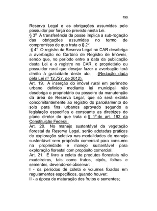 190

Reserva Legal e as obrigações assumidas pelo
possuidor por força do previsto nesta Lei.
§ 3o A transferência da posse implica a sub-rogação
das
obrigações
assumidas
no
termo
de
o
compromisso de que trata o § 2 .
§ 4o O registro da Reserva Legal no CAR desobriga
a averbação no Cartório de Registro de Imóveis,
sendo que, no período entre a data da publicação
desta Lei e o registro no CAR, o proprietário ou
possuidor rural que desejar fazer a averbação terá
direito à gratuidade deste ato.
(Redação dada
pela Lei nº 12.727, de 2012).
Art. 19. A inserção do imóvel rural em perímetro
urbano definido mediante lei municipal não
desobriga o proprietário ou posseiro da manutenção
da área de Reserva Legal, que só será extinta
concomitantemente ao registro do parcelamento do
solo para fins urbanos aprovado segundo a
legislação específica e consoante as diretrizes do
plano diretor de que trata o § 1o do art. 182 da
Constituição Federal.
Art. 20. No manejo sustentável da vegetação
florestal da Reserva Legal, serão adotadas práticas
de exploração seletiva nas modalidades de manejo
sustentável sem propósito comercial para consumo
na propriedade e manejo sustentável para
exploração florestal com propósito comercial.
Art. 21. É livre a coleta de produtos florestais não
madeireiros, tais como frutos, cipós, folhas e
sementes, devendo-se observar:
I - os períodos de coleta e volumes fixados em
regulamentos específicos, quando houver;
II - a época de maturação dos frutos e sementes;

 