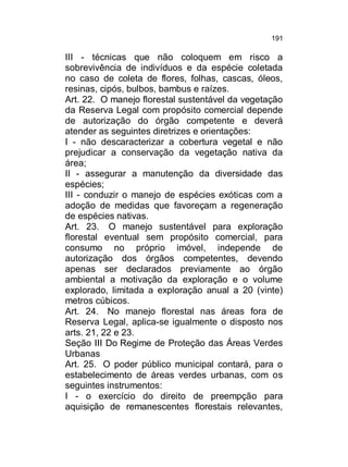 191

III - técnicas que não coloquem em risco a
sobrevivência de indivíduos e da espécie coletada
no caso de coleta de flores, folhas, cascas, óleos,
resinas, cipós, bulbos, bambus e raízes.
Art. 22. O manejo florestal sustentável da vegetação
da Reserva Legal com propósito comercial depende
de autorização do órgão competente e deverá
atender as seguintes diretrizes e orientações:
I - não descaracterizar a cobertura vegetal e não
prejudicar a conservação da vegetação nativa da
área;
II - assegurar a manutenção da diversidade das
espécies;
III - conduzir o manejo de espécies exóticas com a
adoção de medidas que favoreçam a regeneração
de espécies nativas.
Art. 23. O manejo sustentável para exploração
florestal eventual sem propósito comercial, para
consumo no próprio imóvel, independe de
autorização dos órgãos competentes, devendo
apenas ser declarados previamente ao órgão
ambiental a motivação da exploração e o volume
explorado, limitada a exploração anual a 20 (vinte)
metros cúbicos.
Art. 24. No manejo florestal nas áreas fora de
Reserva Legal, aplica-se igualmente o disposto nos
arts. 21, 22 e 23.
Seção III Do Regime de Proteção das Áreas Verdes
Urbanas
Art. 25. O poder público municipal contará, para o
estabelecimento de áreas verdes urbanas, com os
seguintes instrumentos:
I - o exercício do direito de preempção para
aquisição de remanescentes florestais relevantes,

 