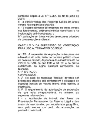 192

conforme dispõe a Lei no 10.257, de 10 de julho de
2001;
II - a transformação das Reservas Legais em áreas
verdes nas expansões urbanas
III - o estabelecimento de exigência de áreas verdes
nos loteamentos, empreendimentos comerciais e na
implantação de infraestrutura; e
IV - aplicação em áreas verdes de recursos oriundos
da compensação ambiental.
CAPÍTULO V DA SUPRESSÃO DE VEGETAÇÃO
PARA USO ALTERNATIVO DO SOLO
Art. 26. A supressão de vegetação nativa para uso
alternativo do solo, tanto de domínio público como
de domínio privado, dependerá do cadastramento do
imóvel no CAR, de que trata o art. 29, e de prévia
autorização do órgão estadual competente do
Sisnama.
§ 1o (VETADO).
§ 2o (VETADO).
§ 3o No caso de reposição florestal, deverão ser
priorizados projetos que contemplem a utilização de
espécies nativas do mesmo bioma onde ocorreu a
supressão.
§ 4o O requerimento de autorização de supressão
de que trata o caput conterá, no mínimo, as
seguintes informações:
I - a localização do imóvel, das Áreas de
Preservação Permanente, da Reserva Legal e das
áreas de uso restrito, por coordenada geográfica,
com pelo menos um ponto de amarração do
perímetro do imóvel;

 