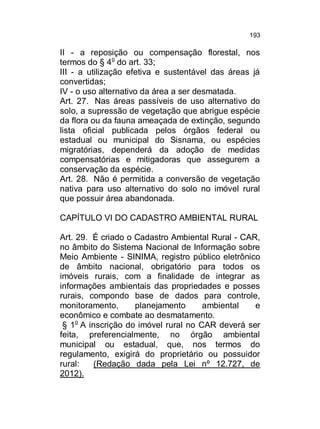 193

II - a reposição ou compensação florestal, nos
termos do § 4o do art. 33;
III - a utilização efetiva e sustentável das áreas já
convertidas;
IV - o uso alternativo da área a ser desmatada.
Art. 27. Nas áreas passíveis de uso alternativo do
solo, a supressão de vegetação que abrigue espécie
da flora ou da fauna ameaçada de extinção, segundo
lista oficial publicada pelos órgãos federal ou
estadual ou municipal do Sisnama, ou espécies
migratórias, dependerá da adoção de medidas
compensatórias e mitigadoras que assegurem a
conservação da espécie.
Art. 28. Não é permitida a conversão de vegetação
nativa para uso alternativo do solo no imóvel rural
que possuir área abandonada.
CAPÍTULO VI DO CADASTRO AMBIENTAL RURAL
Art. 29. É criado o Cadastro Ambiental Rural - CAR,
no âmbito do Sistema Nacional de Informação sobre
Meio Ambiente - SINIMA, registro público eletrônico
de âmbito nacional, obrigatório para todos os
imóveis rurais, com a finalidade de integrar as
informações ambientais das propriedades e posses
rurais, compondo base de dados para controle,
monitoramento,
planejamento
ambiental
e
econômico e combate ao desmatamento.
§ 1o A inscrição do imóvel rural no CAR deverá ser
feita, preferencialmente, no órgão ambiental
municipal ou estadual, que, nos termos do
regulamento, exigirá do proprietário ou possuidor
rural:
(Redação dada pela Lei nº 12.727, de
2012).

 