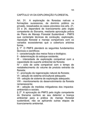 195

CAPÍTULO VII DA EXPLORAÇÃO FLORESTAL
Art. 31. A exploração de florestas nativas e
formações sucessoras, de domínio público ou
privado, ressalvados os casos previstos nos arts. 21,
23 e 24, dependerá de licenciamento pelo órgão
competente do Sisnama, mediante aprovação prévia
de Plano de Manejo Florestal Sustentável - PMFS
que contemple técnicas de condução, exploração,
reposição florestal e manejo compatíveis com os
variados ecossistemas que a cobertura arbórea
forme.
§ 1o O PMFS atenderá os seguintes fundamentos
técnicos e científicos:
I - caracterização dos meios físico e biológico;
II - determinação do estoque existente;
III - intensidade de exploração compatível com a
capacidade de suporte ambiental da floresta;
IV - ciclo de corte compatível com o tempo de
restabelecimento do volume de produto extraído da
floresta;
V - promoção da regeneração natural da floresta;
VI - adoção de sistema silvicultural adequado;
VII - adoção de sistema de exploração adequado;
VIII - monitoramento do desenvolvimento da floresta
remanescente;
IX - adoção de medidas mitigadoras dos impactos
ambientais e sociais.
§ 2o A aprovação do PMFS pelo órgão competente
do Sisnama confere ao seu detentor a licença
ambiental para a prática do manejo florestal
sustentável, não se aplicando outras etapas de
licenciamento ambiental.

 