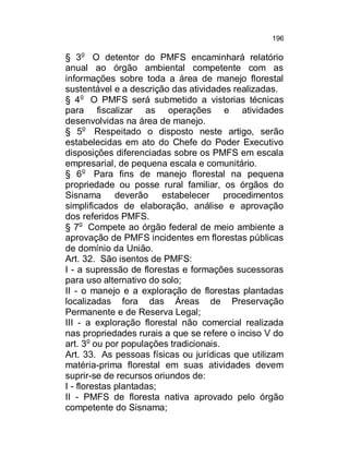 196

§ 3o O detentor do PMFS encaminhará relatório
anual ao órgão ambiental competente com as
informações sobre toda a área de manejo florestal
sustentável e a descrição das atividades realizadas.
§ 4o O PMFS será submetido a vistorias técnicas
para fiscalizar as operações e atividades
desenvolvidas na área de manejo.
§ 5o Respeitado o disposto neste artigo, serão
estabelecidas em ato do Chefe do Poder Executivo
disposições diferenciadas sobre os PMFS em escala
empresarial, de pequena escala e comunitário.
§ 6o Para fins de manejo florestal na pequena
propriedade ou posse rural familiar, os órgãos do
Sisnama deverão estabelecer procedimentos
simplificados de elaboração, análise e aprovação
dos referidos PMFS.
§ 7o Compete ao órgão federal de meio ambiente a
aprovação de PMFS incidentes em florestas públicas
de domínio da União.
Art. 32. São isentos de PMFS:
I - a supressão de florestas e formações sucessoras
para uso alternativo do solo;
II - o manejo e a exploração de florestas plantadas
localizadas fora das Áreas de Preservação
Permanente e de Reserva Legal;
III - a exploração florestal não comercial realizada
nas propriedades rurais a que se refere o inciso V do
art. 3o ou por populações tradicionais.
Art. 33. As pessoas físicas ou jurídicas que utilizam
matéria-prima florestal em suas atividades devem
suprir-se de recursos oriundos de:
I - florestas plantadas;
II - PMFS de floresta nativa aprovado pelo órgão
competente do Sisnama;

 