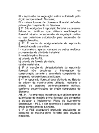 197

III - supressão de vegetação nativa autorizada pelo
órgão competente do Sisnama;
IV - outras formas de biomassa florestal definidas
pelo órgão competente do Sisnama.
§ 1o São obrigadas à reposição florestal as pessoas
físicas ou jurídicas que utilizam matéria-prima
florestal oriunda de supressão de vegetação nativa
ou que detenham autorização para supressão de
vegetação nativa.
§ 2o É isento da obrigatoriedade da reposição
florestal aquele que utilize:
I - costaneiras, aparas, cavacos ou outros resíduos
provenientes da atividade industrial
II - matéria-prima florestal:
a) oriunda de PMFS;
b) oriunda de floresta plantada;
c) não madeireira.
§ 3o A isenção da obrigatoriedade da reposição
florestal não desobriga o interessado da
comprovação perante a autoridade competente da
origem do recurso florestal utilizado.
§ 4o A reposição florestal será efetivada no Estado
de origem da matéria-prima utilizada, mediante o
plantio de espécies preferencialmente nativas,
conforme determinações do órgão competente do
Sisnama.
Art. 34. As empresas industriais que utilizam grande
quantidade de matéria-prima florestal são obrigadas
a elaborar e implementar Plano de Suprimento
Sustentável - PSS, a ser submetido à aprovação do
órgão competente do Sisnama.
§ 1o O PSS assegurará produção equivalente ao
consumo de matéria-prima florestal pela atividade
industrial.

 