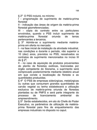 198

§ 2o O PSS incluirá, no mínimo:
I - programação de suprimento de matéria-prima
florestal
II - indicação das áreas de origem da matéria-prima
florestal georreferenciadas;
III - cópia do contrato entre os particulares
envolvidos, quando o PSS incluir suprimento de
matéria-prima
florestal
oriunda
de
terras
pertencentes a terceiros.
§ 3o Admite-se o suprimento mediante matériaprima em oferta no mercado:
I - na fase inicial de instalação da atividade industrial,
nas condições e durante o período, não superior a
10 (dez) anos, previstos no PSS, ressalvados os
contratos de suprimento mencionados no inciso III
do § 2o;
II - no caso de aquisição de produtos provenientes
do plantio de florestas exóticas, licenciadas por
órgão competente do Sisnama, o suprimento será
comprovado posteriormente mediante relatório anual
em que conste a localização da floresta e as
quantidades produzidas.
§ 4o O PSS de empresas siderúrgicas, metalúrgicas
ou outras que consumam grandes quantidades de
carvão vegetal ou lenha estabelecerá a utilização
exclusiva de matéria-prima oriunda de florestas
plantadas ou de PMFS e será parte integrante do
processo
de
licenciamento
ambiental
do
empreendimento.
§ 5o Serão estabelecidos, em ato do Chefe do Poder
Executivo, os parâmetros de utilização de matériaprima florestal para fins de enquadramento das
empresas industriais no disposto no caput.

 