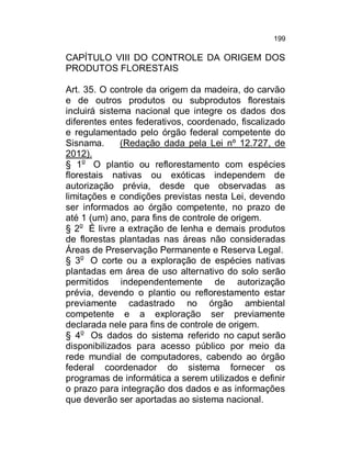 199

CAPÍTULO VIII DO CONTROLE DA ORIGEM DOS
PRODUTOS FLORESTAIS
Art. 35. O controle da origem da madeira, do carvão
e de outros produtos ou subprodutos florestais
incluirá sistema nacional que integre os dados dos
diferentes entes federativos, coordenado, fiscalizado
e regulamentado pelo órgão federal competente do
Sisnama.
(Redação dada pela Lei nº 12.727, de
2012).
§ 1o O plantio ou reflorestamento com espécies
florestais nativas ou exóticas independem de
autorização prévia, desde que observadas as
limitações e condições previstas nesta Lei, devendo
ser informados ao órgão competente, no prazo de
até 1 (um) ano, para fins de controle de origem.
§ 2o É livre a extração de lenha e demais produtos
de florestas plantadas nas áreas não consideradas
Áreas de Preservação Permanente e Reserva Legal.
§ 3o O corte ou a exploração de espécies nativas
plantadas em área de uso alternativo do solo serão
permitidos independentemente de autorização
prévia, devendo o plantio ou reflorestamento estar
previamente cadastrado no órgão ambiental
competente e a exploração ser previamente
declarada nele para fins de controle de origem.
§ 4o Os dados do sistema referido no caput serão
disponibilizados para acesso público por meio da
rede mundial de computadores, cabendo ao órgão
federal coordenador do sistema fornecer os
programas de informática a serem utilizados e definir
o prazo para integração dos dados e as informações
que deverão ser aportadas ao sistema nacional.

 