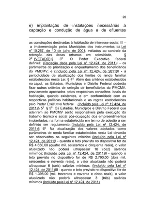20

e) implantação de instalações necessárias à
captação e condução de água e de efluentes
as construções destinadas à habitação de interesse social; III –
a implementação pelos Municípios dos instrumentos da Lei
o
n 10.257, de 10 de julho de 2001, voltados ao controle da
retenção das áreas urbanas em ociosidade.
§
2o (VETADO) §
3o
O
Poder
Executivo
federal
definirá: (Redação dada pela Lei nº 12.424, de 2011)I - os
parâmetros de priorização e enquadramento dos beneficiários
do PMCMV; e (Incluído pela Lei nº 12.424, de 2011)II - a
periodicidade de atualização dos limites de renda familiar
estabelecidos nesta Lei. § 4o Além dos critérios estabelecidos
no caput, os Estados, Municípios e Distrito Federal poderão
fixar outros critérios de seleção de beneficiários do PMCMV,
previamente aprovados pelos respectivos conselhos locais de
habitação, quando existentes, e em conformidade com as
respectivas políticas habitacionais e as regras estabelecidas
pelo Poder Executivo federal. (Incluído pela Lei nº 12.424, de
2011)§ 5o § 5o Os Estados, Municípios e Distrito Federal que
aderirem ao PMCMV serão responsáveis pela execução do
trabalho técnico e social pós-ocupação dos empreendimentos
implantados, na forma estabelecida em termo de adesão a ser
definido em regulamento. (Incluído pela Lei nº 12.424, de
2011)§ 6o Na atualização dos valores adotados como
parâmetros de renda familiar estabelecidos nesta Lei deverão
ser observados os seguintes critérios: (Incluído pela Lei nº
12.424, de 2011)I - quando o teto previsto no dispositivo for de
R$ 4.650,00 (quatro mil, seiscentos e cinquenta reais), o valor
atualizado não poderá ultrapassar 10 (dez) salários
mínimos; (Incluído pela Lei nº 12.424, de 2011)II - quando o
teto previsto no dispositivo for de R$ 2.790,00 (dois mil,
setecentos e noventa reais), o valor atualizado não poderá
ultrapassar 6 (seis) salários mínimos; (Incluído pela Lei nº
12.424, de 2011)III - quando o teto previsto no dispositivo for de
R$ 1.395,00 (mil, trezentos e noventa e cinco reais), o valor
atualizado não poderá ultrapassar 3 (três) salários
mínimos.(Incluído pela Lei nº 12.424, de 2011)

 