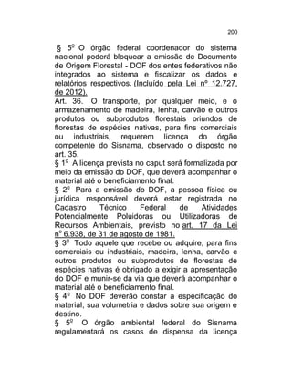 200

§ 5o O órgão federal coordenador do sistema
nacional poderá bloquear a emissão de Documento
de Origem Florestal - DOF dos entes federativos não
integrados ao sistema e fiscalizar os dados e
relatórios respectivos. (Incluído pela Lei nº 12.727,
de 2012).
Art. 36. O transporte, por qualquer meio, e o
armazenamento de madeira, lenha, carvão e outros
produtos ou subprodutos florestais oriundos de
florestas de espécies nativas, para fins comerciais
ou industriais, requerem licença do órgão
competente do Sisnama, observado o disposto no
art. 35.
§ 1o A licença prevista no caput será formalizada por
meio da emissão do DOF, que deverá acompanhar o
material até o beneficiamento final.
§ 2o Para a emissão do DOF, a pessoa física ou
jurídica responsável deverá estar registrada no
Cadastro
Técnico
Federal
de
Atividades
Potencialmente Poluidoras ou Utilizadoras de
Recursos Ambientais, previsto no art. 17 da Lei
no 6.938, de 31 de agosto de 1981.
§ 3o Todo aquele que recebe ou adquire, para fins
comerciais ou industriais, madeira, lenha, carvão e
outros produtos ou subprodutos de florestas de
espécies nativas é obrigado a exigir a apresentação
do DOF e munir-se da via que deverá acompanhar o
material até o beneficiamento final.
§ 4o No DOF deverão constar a especificação do
material, sua volumetria e dados sobre sua origem e
destino.
§ 5o O órgão ambiental federal do Sisnama
regulamentará os casos de dispensa da licença

 