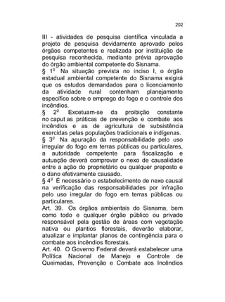 202

III - atividades de pesquisa científica vinculada a
projeto de pesquisa devidamente aprovado pelos
órgãos competentes e realizada por instituição de
pesquisa reconhecida, mediante prévia aprovação
do órgão ambiental competente do Sisnama.
§ 1o Na situação prevista no inciso I, o órgão
estadual ambiental competente do Sisnama exigirá
que os estudos demandados para o licenciamento
da atividade rural contenham planejamento
específico sobre o emprego do fogo e o controle dos
incêndios.
§ 2o
Excetuam-se da proibição constante
no caput as práticas de prevenção e combate aos
incêndios e as de agricultura de subsistência
exercidas pelas populações tradicionais e indígenas.
§ 3o Na apuração da responsabilidade pelo uso
irregular do fogo em terras públicas ou particulares,
a autoridade competente para fiscalização e
autuação deverá comprovar o nexo de causalidade
entre a ação do proprietário ou qualquer preposto e
o dano efetivamente causado.
§ 4o É necessário o estabelecimento de nexo causal
na verificação das responsabilidades por infração
pelo uso irregular do fogo em terras públicas ou
particulares.
Art. 39. Os órgãos ambientais do Sisnama, bem
como todo e qualquer órgão público ou privado
responsável pela gestão de áreas com vegetação
nativa ou plantios florestais, deverão elaborar,
atualizar e implantar planos de contingência para o
combate aos incêndios florestais.
Art. 40. O Governo Federal deverá estabelecer uma
Política Nacional de Manejo e Controle de
Queimadas, Prevenção e Combate aos Incêndios

 