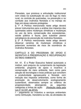 203

Florestais, que promova a articulação institucional
com vistas na substituição do uso do fogo no meio
rural, no controle de queimadas, na prevenção e no
combate aos incêndios florestais e no manejo do
fogo em áreas naturais protegidas.
§ 1o A Política mencionada neste artigo deverá
prever instrumentos para a análise dos impactos das
queimadas sobre mudanças climáticas e mudanças
no uso da terra, conservação dos ecossistemas,
saúde pública e fauna, para subsidiar planos
estratégicos de prevenção de incêndios florestais.
§ 2o A Política mencionada neste artigo deverá
observar cenários de mudanças climáticas e
potenciais aumentos de risco de ocorrência de
incêndios florestais.
CAPÍTULO X DO PROGRAMA DE APOIO E
INCENTIVO À PRESERVAÇÃO E RECUPERAÇÃO
DO MEIO AMBIENTE
Art. 41. É o Poder Executivo federal autorizado a
instituir, sem prejuízo do cumprimento da legislação
ambiental, programa de apoio e incentivo à
conservação do meio ambiente, bem como para
adoção de tecnologias e boas práticas que conciliem
a produtividade agropecuária e florestal, com
redução dos impactos ambientais, como forma de
promoção do desenvolvimento ecologicamente
sustentável, observados sempre os critérios de
progressividade,
abrangendo
as
seguintes
categorias e linhas de ação:
(Redação dada pela
Lei nº 12.727, de 2012).
I - pagamento ou incentivo a serviços ambientais
como retribuição, monetária ou não, às atividades de

 