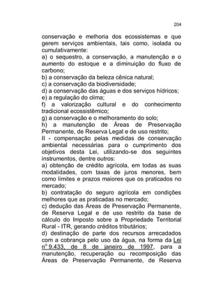 204

conservação e melhoria dos ecossistemas e que
gerem serviços ambientais, tais como, isolada ou
cumulativamente:
a) o sequestro, a conservação, a manutenção e o
aumento do estoque e a diminuição do fluxo de
carbono;
b) a conservação da beleza cênica natural;
c) a conservação da biodiversidade;
d) a conservação das águas e dos serviços hídricos;
e) a regulação do clima;
f) a valorização cultural e do conhecimento
tradicional ecossistêmico;
g) a conservação e o melhoramento do solo;
h) a manutenção de Áreas de Preservação
Permanente, de Reserva Legal e de uso restrito;
II - compensação pelas medidas de conservação
ambiental necessárias para o cumprimento dos
objetivos desta Lei, utilizando-se dos seguintes
instrumentos, dentre outros:
a) obtenção de crédito agrícola, em todas as suas
modalidades, com taxas de juros menores, bem
como limites e prazos maiores que os praticados no
mercado;
b) contratação do seguro agrícola em condições
melhores que as praticadas no mercado;
c) dedução das Áreas de Preservação Permanente,
de Reserva Legal e de uso restrito da base de
cálculo do Imposto sobre a Propriedade Territorial
Rural - ITR, gerando créditos tributários;
d) destinação de parte dos recursos arrecadados
com a cobrança pelo uso da água, na forma da Lei
no 9.433, de 8 de janeiro de 1997, para a
manutenção, recuperação ou recomposição das
Áreas de Preservação Permanente, de Reserva

 