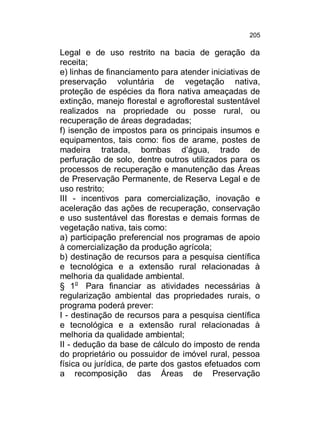 205

Legal e de uso restrito na bacia de geração da
receita;
e) linhas de financiamento para atender iniciativas de
preservação voluntária de vegetação nativa,
proteção de espécies da flora nativa ameaçadas de
extinção, manejo florestal e agroflorestal sustentável
realizados na propriedade ou posse rural, ou
recuperação de áreas degradadas;
f) isenção de impostos para os principais insumos e
equipamentos, tais como: fios de arame, postes de
madeira tratada, bombas d’água, trado de
perfuração de solo, dentre outros utilizados para os
processos de recuperação e manutenção das Áreas
de Preservação Permanente, de Reserva Legal e de
uso restrito;
III - incentivos para comercialização, inovação e
aceleração das ações de recuperação, conservação
e uso sustentável das florestas e demais formas de
vegetação nativa, tais como:
a) participação preferencial nos programas de apoio
à comercialização da produção agrícola;
b) destinação de recursos para a pesquisa científica
e tecnológica e a extensão rural relacionadas à
melhoria da qualidade ambiental.
§ 1o Para financiar as atividades necessárias à
regularização ambiental das propriedades rurais, o
programa poderá prever:
I - destinação de recursos para a pesquisa científica
e tecnológica e a extensão rural relacionadas à
melhoria da qualidade ambiental;
II - dedução da base de cálculo do imposto de renda
do proprietário ou possuidor de imóvel rural, pessoa
física ou jurídica, de parte dos gastos efetuados com
a recomposição das Áreas de Preservação

 