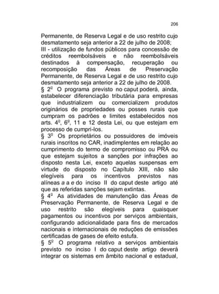 206

Permanente, de Reserva Legal e de uso restrito cujo
desmatamento seja anterior a 22 de julho de 2008;
III - utilização de fundos públicos para concessão de
créditos reembolsáveis e não reembolsáveis
destinados à compensação, recuperação ou
recomposição
das
Áreas
de
Preservação
Permanente, de Reserva Legal e de uso restrito cujo
desmatamento seja anterior a 22 de julho de 2008.
§ 2o O programa previsto no caput poderá, ainda,
estabelecer diferenciação tributária para empresas
que industrializem ou comercializem produtos
originários de propriedades ou posses rurais que
cumpram os padrões e limites estabelecidos nos
arts. 4o, 6o, 11 e 12 desta Lei, ou que estejam em
processo de cumpri-los.
§ 3o Os proprietários ou possuidores de imóveis
rurais inscritos no CAR, inadimplentes em relação ao
cumprimento do termo de compromisso ou PRA ou
que estejam sujeitos a sanções por infrações ao
disposto nesta Lei, exceto aquelas suspensas em
virtude do disposto no Capítulo XIII, não são
elegíveis para os incentivos previstos nas
alíneas a a e do inciso II do caput deste artigo até
que as referidas sanções sejam extintas.
§ 4o As atividades de manutenção das Áreas de
Preservação Permanente, de Reserva Legal e de
uso restrito são elegíveis para quaisquer
pagamentos ou incentivos por serviços ambientais,
configurando adicionalidade para fins de mercados
nacionais e internacionais de reduções de emissões
certificadas de gases de efeito estufa.
§ 5o O programa relativo a serviços ambientais
previsto no inciso I do caput deste artigo deverá
integrar os sistemas em âmbito nacional e estadual,

 
