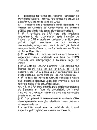 208

III - protegida na forma de Reserva Particular do
Patrimônio Natural - RPPN, nos termos do art. 21 da
Lei no 9.985, de 18 de julho de 2000;
IV - existente em propriedade rural localizada no
interior de Unidade de Conservação de domínio
público que ainda não tenha sido desapropriada.
§ 1o A emissão de CRA será feita mediante
requerimento do proprietário, após inclusão do
imóvel no CAR e laudo comprobatório emitido pelo
próprio órgão ambiental ou por entidade
credenciada, assegurado o controle do órgão federal
competente do Sisnama, na forma de ato do Chefe
do Poder Executivo.
§ 2o A CRA não pode ser emitida com base em
vegetação nativa localizada em área de RPPN
instituída em sobreposição à Reserva Legal do
imóvel.
§ 3o A Cota de Reserva Florestal - CRF emitida nos
termos do art. 44-B da Lei no 4.771, de 15 de
setembro de 1965, passa a ser considerada, pelo
efeito desta Lei, como Cota de Reserva Ambiental.
§ 4o Poderá ser instituída CRA da vegetação nativa
que integra a Reserva Legal dos imóveis a que se
refere o inciso V do art. 3o desta Lei.
Art. 45. A CRA será emitida pelo órgão competente
do Sisnama em favor de proprietário de imóvel
incluído no CAR que mantenha área nas condições
previstas no art. 44.
§ 1o O proprietário interessado na emissão da CRA
deve apresentar ao órgão referido no caput proposta
acompanhada de:
I - certidão atualizada da matrícula do imóvel
expedida pelo registro de imóveis competente;

 