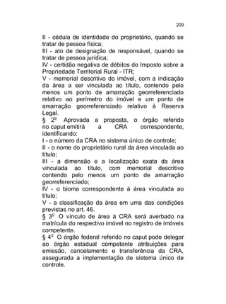 209

II - cédula de identidade do proprietário, quando se
tratar de pessoa física;
III - ato de designação de responsável, quando se
tratar de pessoa jurídica;
IV - certidão negativa de débitos do Imposto sobre a
Propriedade Territorial Rural - ITR;
V - memorial descritivo do imóvel, com a indicação
da área a ser vinculada ao título, contendo pelo
menos um ponto de amarração georreferenciado
relativo ao perímetro do imóvel e um ponto de
amarração georreferenciado relativo à Reserva
Legal.
§ 2o Aprovada a proposta, o órgão referido
no caput emitirá
a
CRA
correspondente,
identificando:
I - o número da CRA no sistema único de controle;
II - o nome do proprietário rural da área vinculada ao
título;
III - a dimensão e a localização exata da área
vinculada ao título, com memorial descritivo
contendo pelo menos um ponto de amarração
georreferenciado;
IV - o bioma correspondente à área vinculada ao
título;
V - a classificação da área em uma das condições
previstas no art. 46.
§ 3o O vínculo de área à CRA será averbado na
matrícula do respectivo imóvel no registro de imóveis
competente.
§ 4o O órgão federal referido no caput pode delegar
ao órgão estadual competente atribuições para
emissão, cancelamento e transferência da CRA,
assegurada a implementação de sistema único de
controle.

 