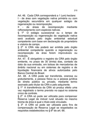 210

Art. 46. Cada CRA corresponderá a 1 (um) hectare:
I - de área com vegetação nativa primária ou com
vegetação secundária em qualquer estágio de
regeneração ou recomposição;
II - de áreas de recomposição mediante
reflorestamento com espécies nativas.
§ 1o O estágio sucessional ou o tempo de
recomposição ou regeneração da vegetação nativa
será avaliado pelo órgão ambiental estadual
competente com base em declaração do proprietário
e vistoria de campo.
§ 2o A CRA não poderá ser emitida pelo órgão
ambiental competente quando a regeneração ou
recomposição da área forem improváveis ou
inviáveis.
Art. 47. É obrigatório o registro da CRA pelo órgão
emitente, no prazo de 30 (trinta) dias, contado da
data da sua emissão, em bolsas de mercadorias de
âmbito nacional ou em sistemas de registro e de
liquidação financeira de ativos autorizados pelo
Banco Central do Brasil.
Art. 48. A CRA pode ser transferida, onerosa ou
gratuitamente, a pessoa física ou a pessoa jurídica
de direito público ou privado, mediante termo
assinado pelo titular da CRA e pelo adquirente.
§ 1o A transferência da CRA só produz efeito uma
vez registrado o termo previsto no caput no sistema
único de controle.
§ 2o A CRA só pode ser utilizada para compensar
Reserva Legal de imóvel rural situado no mesmo
bioma da área à qual o título está vinculado.
§ 3o A CRA só pode ser utilizada para fins de
compensação de Reserva Legal se respeitados os
requisitos estabelecidos no § 6o do art. 66.

 