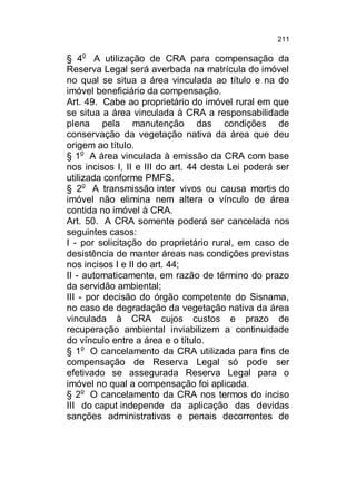 211

§ 4o A utilização de CRA para compensação da
Reserva Legal será averbada na matrícula do imóvel
no qual se situa a área vinculada ao título e na do
imóvel beneficiário da compensação.
Art. 49. Cabe ao proprietário do imóvel rural em que
se situa a área vinculada à CRA a responsabilidade
plena pela manutenção das condições de
conservação da vegetação nativa da área que deu
origem ao título.
§ 1o A área vinculada à emissão da CRA com base
nos incisos I, II e III do art. 44 desta Lei poderá ser
utilizada conforme PMFS.
§ 2o A transmissão inter vivos ou causa mortis do
imóvel não elimina nem altera o vínculo de área
contida no imóvel à CRA.
Art. 50. A CRA somente poderá ser cancelada nos
seguintes casos:
I - por solicitação do proprietário rural, em caso de
desistência de manter áreas nas condições previstas
nos incisos I e II do art. 44;
II - automaticamente, em razão de término do prazo
da servidão ambiental;
III - por decisão do órgão competente do Sisnama,
no caso de degradação da vegetação nativa da área
vinculada à CRA cujos custos e prazo de
recuperação ambiental inviabilizem a continuidade
do vínculo entre a área e o título.
§ 1o O cancelamento da CRA utilizada para fins de
compensação de Reserva Legal só pode ser
efetivado se assegurada Reserva Legal para o
imóvel no qual a compensação foi aplicada.
§ 2o O cancelamento da CRA nos termos do inciso
III do caput independe da aplicação das devidas
sanções administrativas e penais decorrentes de

 