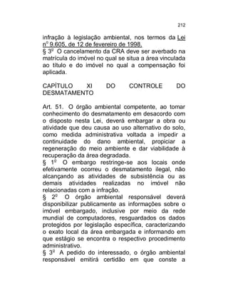 212

infração à legislação ambiental, nos termos da Lei
no 9.605, de 12 de fevereiro de 1998.
§ 3o O cancelamento da CRA deve ser averbado na
matrícula do imóvel no qual se situa a área vinculada
ao título e do imóvel no qual a compensação foi
aplicada.
CAPÍTULO
XI
DESMATAMENTO

DO

CONTROLE

DO

Art. 51. O órgão ambiental competente, ao tomar
conhecimento do desmatamento em desacordo com
o disposto nesta Lei, deverá embargar a obra ou
atividade que deu causa ao uso alternativo do solo,
como medida administrativa voltada a impedir a
continuidade do dano ambiental, propiciar a
regeneração do meio ambiente e dar viabilidade à
recuperação da área degradada.
§ 1o O embargo restringe-se aos locais onde
efetivamente ocorreu o desmatamento ilegal, não
alcançando as atividades de subsistência ou as
demais atividades realizadas no imóvel não
relacionadas com a infração.
§ 2o O órgão ambiental responsável deverá
disponibilizar publicamente as informações sobre o
imóvel embargado, inclusive por meio da rede
mundial de computadores, resguardados os dados
protegidos por legislação específica, caracterizando
o exato local da área embargada e informando em
que estágio se encontra o respectivo procedimento
administrativo.
§ 3o A pedido do interessado, o órgão ambiental
responsável emitirá certidão em que conste a

 