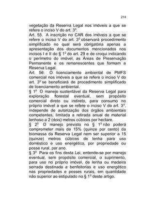 214

vegetação da Reserva Legal nos imóveis a que se
refere o inciso V do art. 3o.
Art. 55. A inscrição no CAR dos imóveis a que se
refere o inciso V do art. 3o observará procedimento
simplificado no qual será obrigatória apenas a
apresentação dos documentos mencionados nos
incisos I e II do § 1o do art. 29 e de croqui indicando
o perímetro do imóvel, as Áreas de Preservação
Permanente e os remanescentes que formam a
Reserva Legal.
Art. 56. O licenciamento ambiental de PMFS
comercial nos imóveis a que se refere o inciso V do
art. 3o se beneficiará de procedimento simplificado
de licenciamento ambiental.
§ 1o O manejo sustentável da Reserva Legal para
exploração florestal eventual, sem propósito
comercial direto ou indireto, para consumo no
próprio imóvel a que se refere o inciso V do art. 3 o,
independe de autorização dos órgãos ambientais
competentes, limitada a retirada anual de material
lenhoso a 2 (dois) metros cúbicos por hectare.
§ 2o O manejo previsto no § 1o não poderá
comprometer mais de 15% (quinze por cento) da
biomassa da Reserva Legal nem ser superior a 15
(quinze) metros cúbicos de lenha para uso
doméstico e uso energético, por propriedade ou
posse rural, por ano.
§ 3o Para os fins desta Lei, entende-se por manejo
eventual, sem propósito comercial, o suprimento,
para uso no próprio imóvel, de lenha ou madeira
serrada destinada a benfeitorias e uso energético
nas propriedades e posses rurais, em quantidade
não superior ao estipulado no § 1 o deste artigo.

 