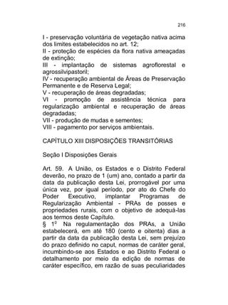 216

I - preservação voluntária de vegetação nativa acima
dos limites estabelecidos no art. 12;
II - proteção de espécies da flora nativa ameaçadas
de extinção;
III - implantação de sistemas agroflorestal e
agrossilvipastoril;
IV - recuperação ambiental de Áreas de Preservação
Permanente e de Reserva Legal;
V - recuperação de áreas degradadas;
VI - promoção de assistência técnica para
regularização ambiental e recuperação de áreas
degradadas;
VII - produção de mudas e sementes;
VIII - pagamento por serviços ambientais.
CAPÍTULO XIII DISPOSIÇÕES TRANSITÓRIAS
Seção I Disposições Gerais
Art. 59. A União, os Estados e o Distrito Federal
deverão, no prazo de 1 (um) ano, contado a partir da
data da publicação desta Lei, prorrogável por uma
única vez, por igual período, por ato do Chefe do
Poder
Executivo,
implantar
Programas
de
Regularização Ambiental - PRAs de posses e
propriedades rurais, com o objetivo de adequá-las
aos termos deste Capítulo.
§ 1o Na regulamentação dos PRAs, a União
estabelecerá, em até 180 (cento e oitenta) dias a
partir da data da publicação desta Lei, sem prejuízo
do prazo definido no caput, normas de caráter geral,
incumbindo-se aos Estados e ao Distrito Federal o
detalhamento por meio da edição de normas de
caráter específico, em razão de suas peculiaridades

 
