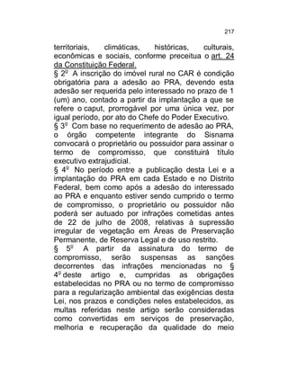 217

territoriais,
climáticas,
históricas,
culturais,
econômicas e sociais, conforme preceitua o art. 24
da Constituição Federal.
§ 2o A inscrição do imóvel rural no CAR é condição
obrigatória para a adesão ao PRA, devendo esta
adesão ser requerida pelo interessado no prazo de 1
(um) ano, contado a partir da implantação a que se
refere o caput, prorrogável por uma única vez, por
igual período, por ato do Chefe do Poder Executivo.
§ 3o Com base no requerimento de adesão ao PRA,
o órgão competente integrante do Sisnama
convocará o proprietário ou possuidor para assinar o
termo de compromisso, que constituirá título
executivo extrajudicial.
§ 4o No período entre a publicação desta Lei e a
implantação do PRA em cada Estado e no Distrito
Federal, bem como após a adesão do interessado
ao PRA e enquanto estiver sendo cumprido o termo
de compromisso, o proprietário ou possuidor não
poderá ser autuado por infrações cometidas antes
de 22 de julho de 2008, relativas à supressão
irregular de vegetação em Áreas de Preservação
Permanente, de Reserva Legal e de uso restrito.
§ 5o A partir da assinatura do termo de
compromisso, serão suspensas as sanções
decorrentes das infrações mencionadas no §
4o deste artigo e, cumpridas as obrigações
estabelecidas no PRA ou no termo de compromisso
para a regularização ambiental das exigências desta
Lei, nos prazos e condições neles estabelecidos, as
multas referidas neste artigo serão consideradas
como convertidas em serviços de preservação,
melhoria e recuperação da qualidade do meio

 