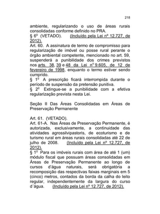218

ambiente, regularizando o uso de áreas rurais
consolidadas conforme definido no PRA.
§ 6o (VETADO).
(Incluído pela Lei nº 12.727, de
2012).
Art. 60. A assinatura de termo de compromisso para
regularização de imóvel ou posse rural perante o
órgão ambiental competente, mencionado no art. 59,
suspenderá a punibilidade dos crimes previstos
nos arts. 38, 39 e 48 da Lei no 9.605, de 12 de
fevereiro de 1998, enquanto o termo estiver sendo
cumprido.
§ 1o A prescrição ficará interrompida durante o
período de suspensão da pretensão punitiva.
§ 2o Extingue-se a punibilidade com a efetiva
regularização prevista nesta Lei.
Seção II Das Áreas Consolidadas em Áreas de
Preservação Permanente
Art. 61. (VETADO).
Art. 61-A. Nas Áreas de Preservação Permanente, é
autorizada, exclusivamente, a continuidade das
atividades agrossilvipastoris, de ecoturismo e de
turismo rural em áreas rurais consolidadas até 22 de
julho de 2008.
(Incluído pela Lei nº 12.727, de
2012).
§ 1o Para os imóveis rurais com área de até 1 (um)
módulo fiscal que possuam áreas consolidadas em
Áreas de Preservação Permanente ao longo de
cursos d’água naturais, será obrigatória a
recomposição das respectivas faixas marginais em 5
(cinco) metros, contados da borda da calha do leito
regular, independentemente da largura do curso
d´água.
(Incluído pela Lei nº 12.727, de 2012).

 