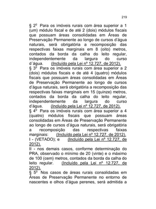 219

§ 2o Para os imóveis rurais com área superior a 1
(um) módulo fiscal e de até 2 (dois) módulos fiscais
que possuam áreas consolidadas em Áreas de
Preservação Permanente ao longo de cursos d’água
naturais, será obrigatória a recomposição das
respectivas faixas marginais em 8 (oito) metros,
contados da borda da calha do leito regular,
independentemente
da
largura
do
curso
d´água.
(Incluído pela Lei nº 12.727, de 2012).
§ 3o Para os imóveis rurais com área superior a 2
(dois) módulos fiscais e de até 4 (quatro) módulos
fiscais que possuam áreas consolidadas em Áreas
de Preservação Permanente ao longo de cursos
d’água naturais, será obrigatória a recomposição das
respectivas faixas marginais em 15 (quinze) metros,
contados da borda da calha do leito regular,
independentemente
da
largura
do
curso
d’água.
(Incluído pela Lei nº 12.727, de 2012).
§ 4o Para os imóveis rurais com área superior a 4
(quatro) módulos fiscais que possuam áreas
consolidadas em Áreas de Preservação Permanente
ao longo de cursos d’água naturais, será obrigatória
a
recomposição
das
respectivas
faixas
marginais:
(Incluído pela Lei nº 12.727, de 2012).
I - (VETADO); e
(Incluído pela Lei nº 12.727, de
2012).
II - nos demais casos, conforme determinação do
PRA, observado o mínimo de 20 (vinte) e o máximo
de 100 (cem) metros, contados da borda da calha do
leito regular.
(Incluído pela Lei nº 12.727, de
2012).
§ 5o Nos casos de áreas rurais consolidadas em
Áreas de Preservação Permanente no entorno de
nascentes e olhos d’água perenes, será admitida a

 