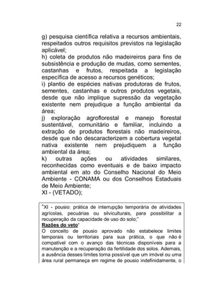 22

g) pesquisa científica relativa a recursos ambientais,
respeitados outros requisitos previstos na legislação
aplicável;
h) coleta de produtos não madeireiros para fins de
subsistência e produção de mudas, como sementes,
castanhas e frutos, respeitada a legislação
específica de acesso a recursos genéticos;
i) plantio de espécies nativas produtoras de frutos,
sementes, castanhas e outros produtos vegetais,
desde que não implique supressão da vegetação
existente nem prejudique a função ambiental da
área;
j) exploração agroflorestal e manejo florestal
sustentável, comunitário e familiar, incluindo a
extração de produtos florestais não madeireiros,
desde que não descaracterizem a cobertura vegetal
nativa existente nem prejudiquem a função
ambiental da área;
k)
outras ações ou
atividades similares,
reconhecidas como eventuais e de baixo impacto
ambiental em ato do Conselho Nacional do Meio
Ambiente - CONAMA ou dos Conselhos Estaduais
de Meio Ambiente;
XI - (VETADO);
“XI - pousio: prática de interrupção temporária de atividades
agrícolas, pecuárias ou silviculturais, para possibilitar a
recuperação da capacidade de uso do solo;”
Razões do veto“
O conceito de pousio aprovado não estabelece limites
temporais ou territoriais para sua prática, o que não é
compatível com o avanço das técnicas disponíveis para a
manutenção e a recuperação da fertilidade dos solos. Ademais,
a ausência desses limites torna possível que um imóvel ou uma
área rural permaneça em regime de pousio indefinidamente, o

 
