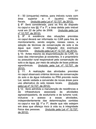 221

II - 50 (cinquenta) metros, para imóveis rurais com
área
superior
a
4
(quatro)
módulos
fiscais.
(Incluído pela Lei nº 12.727, de 2012).
§ 8o Será considerada, para os fins do disposto
no caput e nos §§ 1o a 7o, a área detida pelo imóvel
rural em 22 de julho de 2008.
(Incluído pela Lei
nº 12.727, de 2012).
§ 9o A existência das situações previstas
no caput deverá ser informada no CAR para fins de
monitoramento, sendo exigida, nesses casos, a
adoção de técnicas de conservação do solo e da
água que visem à mitigação dos eventuais
impactos.
(Incluído pela Lei nº 12.727, de 2012).
§ 10. Antes mesmo da disponibilização do CAR, no
caso das intervenções já existentes, é o proprietário
ou possuidor rural responsável pela conservação do
solo e da água, por meio de adoção de boas práticas
agronômicas.
(Incluído pela Lei nº 12.727, de
2012).
§ 11. A realização das atividades previstas
no caput observará critérios técnicos de conservação
do solo e da água indicados no PRA previsto nesta
Lei, sendo vedada a conversão de novas áreas para
uso alternativo do solo nesses locais.
(Incluído
pela Lei nº 12.727, de 2012).
§ 12. Será admitida a manutenção de residências e
da
infraestrutura
associada
às
atividades
agrossilvipastoris, de ecoturismo e de turismo rural,
inclusive
o
acesso
a
essas
atividades,
independentemente das determinações contidas
no caput e nos §§ 1o a 7o, desde que não estejam
em área que ofereça risco à vida ou à integridade
física das pessoas.
(Incluído pela Lei nº 12.727,
de 2012).

 