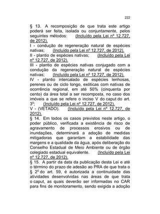 222

§ 13. A recomposição de que trata este artigo
poderá ser feita, isolada ou conjuntamente, pelos
seguintes métodos:
(Incluído pela Lei nº 12.727,
de 2012).
I - condução de regeneração natural de espécies
nativas;
(Incluído pela Lei nº 12.727, de 2012).
II - plantio de espécies nativas;
(Incluído pela Lei
nº 12.727, de 2012).
III - plantio de espécies nativas conjugado com a
condução da regeneração natural de espécies
nativas;
(Incluído pela Lei nº 12.727, de 2012).
IV - plantio intercalado de espécies lenhosas,
perenes ou de ciclo longo, exóticas com nativas de
ocorrência regional, em até 50% (cinquenta por
cento) da área total a ser recomposta, no caso dos
imóveis a que se refere o inciso V do caput do art.
3o;
(Incluído pela Lei nº 12.727, de 2012).
V - (VETADO).
(Incluído pela Lei nº 12.727, de
2012).
§ 14. Em todos os casos previstos neste artigo, o
poder público, verificada a existência de risco de
agravamento de processos erosivos ou de
inundações, determinará a adoção de medidas
mitigadoras que garantam a estabilidade das
margens e a qualidade da água, após deliberação do
Conselho Estadual de Meio Ambiente ou de órgão
colegiado estadual equivalente.
(Incluído pela Lei
nº 12.727, de 2012).
§ 15. A partir da data da publicação desta Lei e até
o término do prazo de adesão ao PRA de que trata o
§ 2o do art. 59, é autorizada a continuidade das
atividades desenvolvidas nas áreas de que trata
o caput, as quais deverão ser informadas no CAR
para fins de monitoramento, sendo exigida a adoção

 