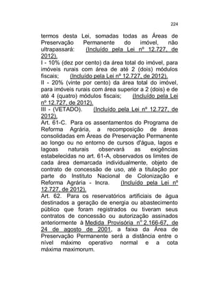 224

termos desta Lei, somadas todas as Áreas de
Preservação
Permanente
do
imóvel,
não
ultrapassará:
(Incluído pela Lei nº 12.727, de
2012).
I - 10% (dez por cento) da área total do imóvel, para
imóveis rurais com área de até 2 (dois) módulos
fiscais;
(Incluído pela Lei nº 12.727, de 2012).
II - 20% (vinte por cento) da área total do imóvel,
para imóveis rurais com área superior a 2 (dois) e de
até 4 (quatro) módulos fiscais;
(Incluído pela Lei
nº 12.727, de 2012).
III - (VETADO).
(Incluído pela Lei nº 12.727, de
2012).
Art. 61-C. Para os assentamentos do Programa de
Reforma Agrária, a recomposição de áreas
consolidadas em Áreas de Preservação Permanente
ao longo ou no entorno de cursos d'água, lagos e
lagoas
naturais
observará
as
exigências
estabelecidas no art. 61-A, observados os limites de
cada área demarcada individualmente, objeto de
contrato de concessão de uso, até a titulação por
parte do Instituto Nacional de Colonização e
Reforma Agrária - Incra.
(Incluído pela Lei nº
12.727, de 2012).
Art. 62. Para os reservatórios artificiais de água
destinados a geração de energia ou abastecimento
público que foram registrados ou tiveram seus
contratos de concessão ou autorização assinados
anteriormente à Medida Provisória no 2.166-67, de
24 de agosto de 2001, a faixa da Área de
Preservação Permanente será a distância entre o
nível máximo operativo normal e a cota
máxima maximorum.

 