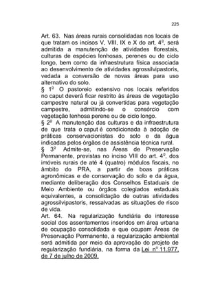 225

Art. 63. Nas áreas rurais consolidadas nos locais de
que tratam os incisos V, VIII, IX e X do art. 4 o, será
admitida a manutenção de atividades florestais,
culturas de espécies lenhosas, perenes ou de ciclo
longo, bem como da infraestrutura física associada
ao desenvolvimento de atividades agrossilvipastoris,
vedada a conversão de novas áreas para uso
alternativo do solo.
§ 1o O pastoreio extensivo nos locais referidos
no caput deverá ficar restrito às áreas de vegetação
campestre natural ou já convertidas para vegetação
campestre,
admitindo-se
o
consórcio com
vegetação lenhosa perene ou de ciclo longo.
§ 2o A manutenção das culturas e da infraestrutura
de que trata o caput é condicionada à adoção de
práticas conservacionistas do solo e da água
indicadas pelos órgãos de assistência técnica rural.
§ 3o Admite-se, nas Áreas de Preservação
Permanente, previstas no inciso VIII do art. 4 o, dos
imóveis rurais de até 4 (quatro) módulos fiscais, no
âmbito do PRA, a partir de boas práticas
agronômicas e de conservação do solo e da água,
mediante deliberação dos Conselhos Estaduais de
Meio Ambiente ou órgãos colegiados estaduais
equivalentes, a consolidação de outras atividades
agrossilvipastoris, ressalvadas as situações de risco
de vida.
Art. 64. Na regularização fundiária de interesse
social dos assentamentos inseridos em área urbana
de ocupação consolidada e que ocupam Áreas de
Preservação Permanente, a regularização ambiental
será admitida por meio da aprovação do projeto de
regularização fundiária, na forma da Lei no 11.977,
de 7 de julho de 2009.

 