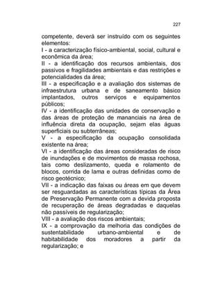 227

competente, deverá ser instruído com os seguintes
elementos:
I - a caracterização físico-ambiental, social, cultural e
econômica da área;
II - a identificação dos recursos ambientais, dos
passivos e fragilidades ambientais e das restrições e
potencialidades da área;
III - a especificação e a avaliação dos sistemas de
infraestrutura urbana e de saneamento básico
implantados, outros serviços e equipamentos
públicos;
IV - a identificação das unidades de conservação e
das áreas de proteção de mananciais na área de
influência direta da ocupação, sejam elas águas
superficiais ou subterrâneas;
V - a especificação da ocupação consolidada
existente na área;
VI - a identificação das áreas consideradas de risco
de inundações e de movimentos de massa rochosa,
tais como deslizamento, queda e rolamento de
blocos, corrida de lama e outras definidas como de
risco geotécnico;
VII - a indicação das faixas ou áreas em que devem
ser resguardadas as características típicas da Área
de Preservação Permanente com a devida proposta
de recuperação de áreas degradadas e daquelas
não passíveis de regularização;
VIII - a avaliação dos riscos ambientais;
IX - a comprovação da melhoria das condições de
sustentabilidade
urbano-ambiental
e
de
habitabilidade dos moradores a partir da
regularização; e

 